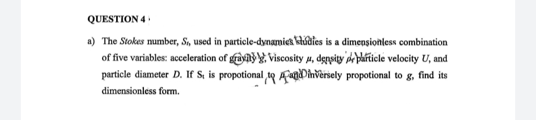 QUESTION 4 ,
a) The Stokes number, S, used in particle-dynamics studies is a dimensionless combination
of five variables: acceleration of grayty g, viscosity 4, density pe particle velocity U, and
particle diameter D, If S, is propotional to Aanddinversely propotional to g, find its
dimensionless form.
