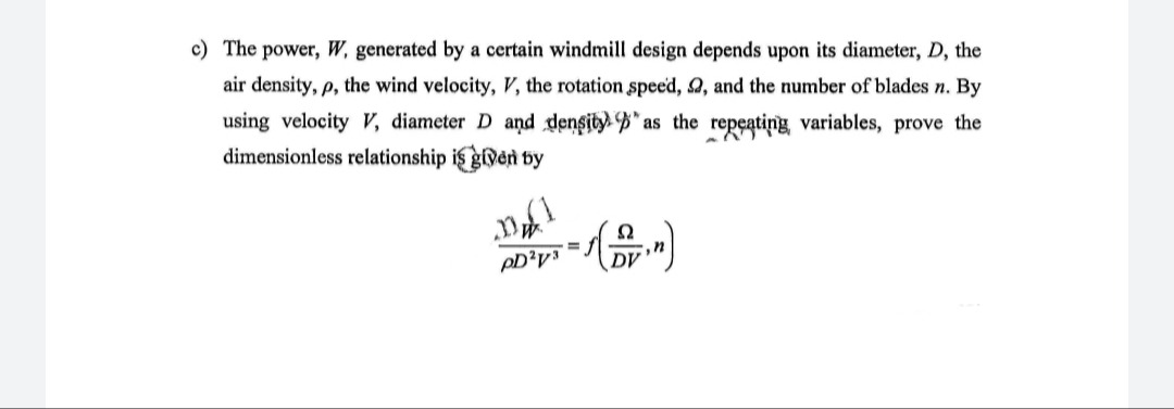 c) The power, W, generated by a certain windmill design depends upon its diameter, D, the
air density, p, the wind velocity, V, the rotation speed, 2, and the number of blades n. By
using velocity V, diameter D and denşity. B" as the repeatiņg variables, prove the
dimensionless relationship is given by
DV
