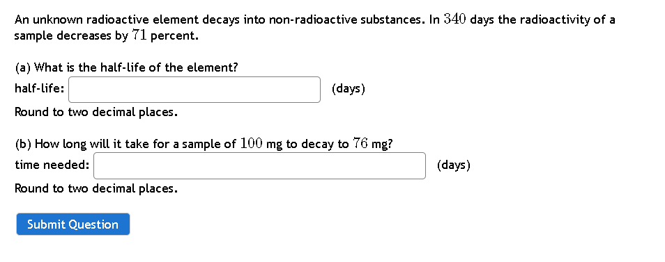 An unknown radioactive element decays into non-radioactive substances. In 340 days the radioactivity of a
sample decreases by 71 percent.
(a) What is the half-life of the element?
half-life:
(days)
Round to two decimal places.
(b) How long will it take for a sample of 100 mg to decay to 76 mg?
time needed:
(days)
Round to two decimal places.
Submit Question
