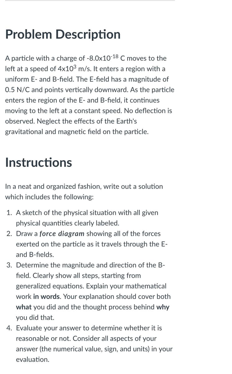 Problem Description
A particle with a charge of -8.0x10-18 C moves to the
left at a speed of 4x10° m/s. It enters a region with a
uniform E- and B-field. The E-field has a magnitude of
0.5 N/C and points vertically downward. As the particle
enters the region of the E- and B-field, it continues
moving to the left at a constant speed. No deflection is
observed. Neglect the effects of the Earth's
gravitational and magnetic field on the particle.
Instructions
In a neat and organized fashion, write out a solution
which includes the following:
1. A sketch of the physical situation with all given
physical quantities clearly labeled.
2. Draw a force diagram showing all of the forces
exerted on the particle as it travels through the E-
and B-fields.
3. Determine the magnitude and direction of the B-
field. Clearly show all steps, starting from
generalized equations. Explain your mathematical
work in words. Your explanation should cover both
what you did and the thought process behind why
you did that.
4. Evaluate your answer to determine whether it is
reasonable or not. Consider all aspects of your
answer (the numerical value, sign, and units) in your
evaluation.
