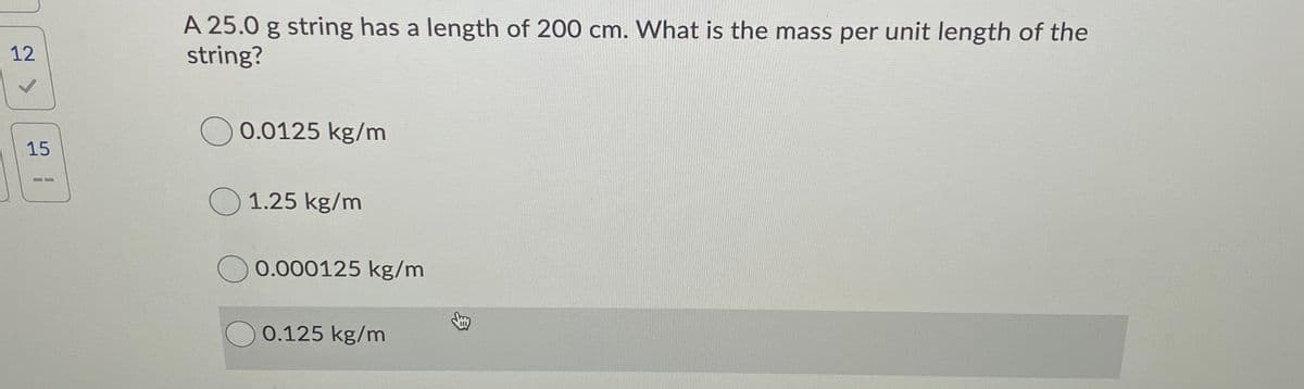 A 25.0 g string has a length of 200 cm. What is the mass per unit length of the
string?
12
O 0.0125 kg/m
15
O 1.25 kg/m
0.000125 kg/m
0.125 kg/m
