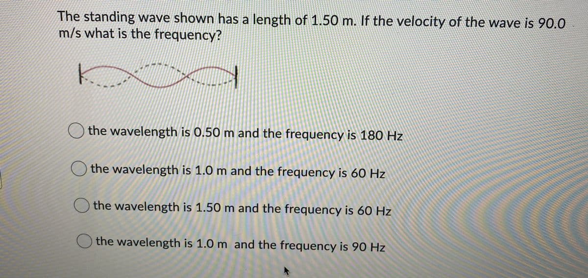 The standing wave shown has a length of 1.50 m. If the velocity of the wave is 90.0
m/s what is the frequency?
the wavelength is 0.50 m and the frequency is 180 Hz
the wavelength is 1.0 m and the frequency is 60 Hz
the wavelength is 1.50 m and the frequency is 60 Hz
the wavelength is 1.0 m and the frequency is 90 Hz
