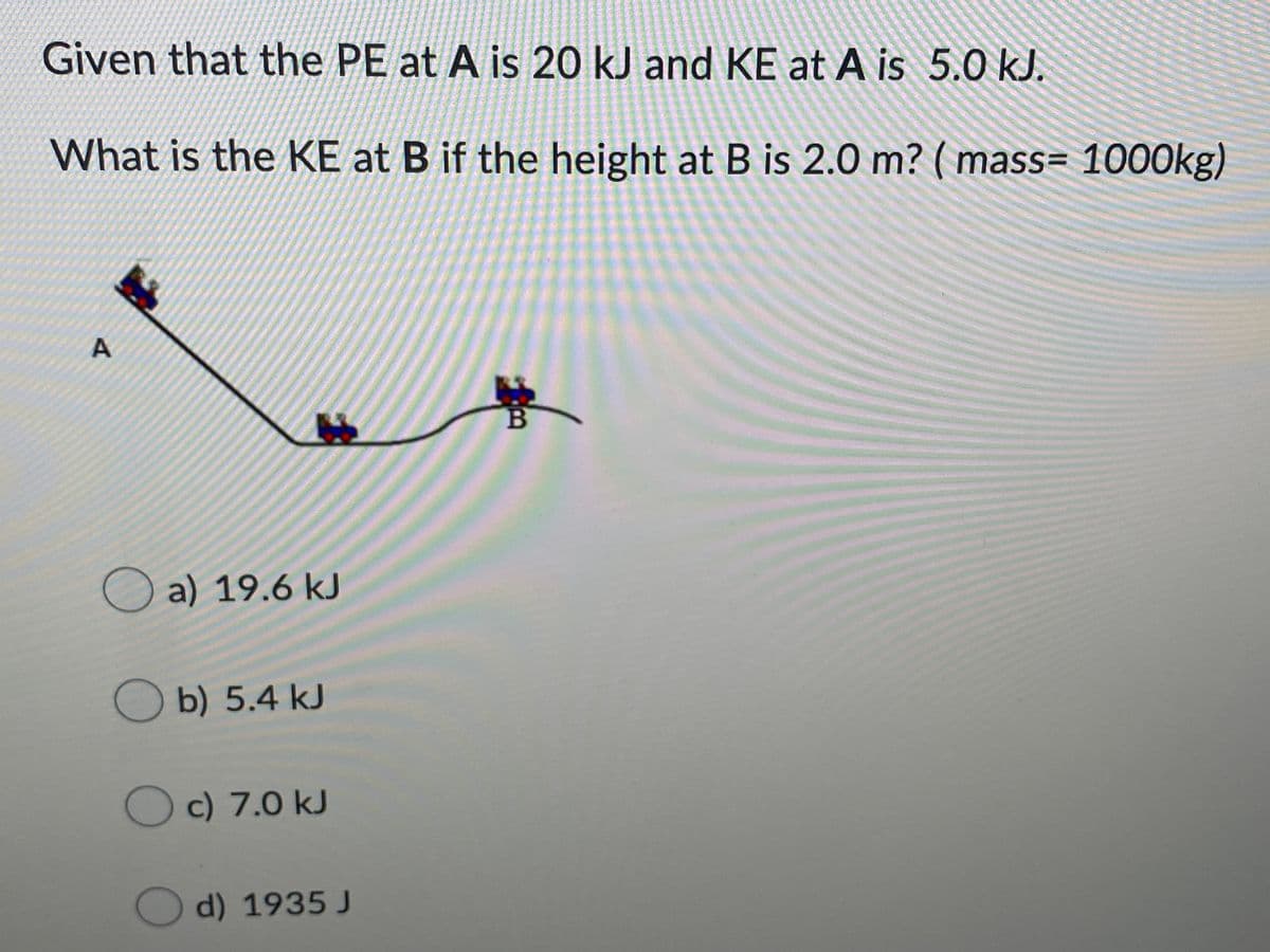 Given that the PE at A is 20 kJ and KE at A is 5.0 kJ.
What is the KE at B if the height at B is 2.0 m? ( mass= 1000kg)
O a) 19.6 kJ
Ob) 5.4 kJ
O c) 7.0 kJ
Od) 1935 J
