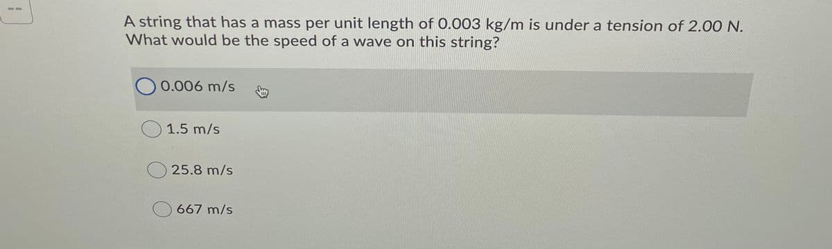 A string that has a mass per unit length of 0.003 kg/m is under a tension of 2.00 N.
What would be the speed of a wave on this string?
0.006 m/s
O 1.5 m/s
25.8 m/s
667 m/s
