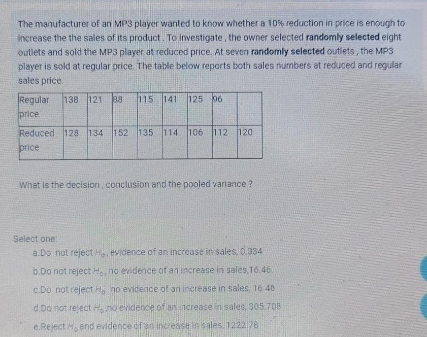The manufacturer of an MP3 player wanted to know whether a 10% reduction in price is enough to
increase the the sales of its product To investigate, the owner selected randomly selected eight
outlets and sold the MP3 player at reduced price. At seven randomly selected outlets, the MP3
player is sold at regular price. The table below reports both sales numbers at reduced and regular
sales price.
Regular
price
138 121
88
115
141
125 96
Reduced 128 134 152 135 114 106 112 120
price
What is the decision, conclusion and the pooled variance ?
Select one
a.Do not reject H evidence of an increase in sales, 0.334
b.Do not reject H, no evidence of an increase in sales,16.46.
c.Do not reject H. no evidence of an increase in sales, 16 46
d.Do not reject Hno evidence of an increase in sales, 305.708
e Reject H, and evidence of an increase in sales 1222 78
