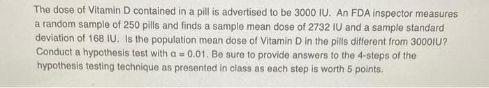 The dose of Vitamin D contained in a pill is advertised to be 3000 IU. An FDA inspector measures
a random sample of 250 pills and finds a sample mean dose of 2732 IU and a sample standard
deviation of 168 IU. Is the population mean dose of Vitamin D in the pills different from 3000IU?
Conduct a hypothesis test with a = 0.01. Be sure to provide answers to the 4-steps of the
hypothesis testing technique as presented in class as each step is worth 5 points.
%3D
