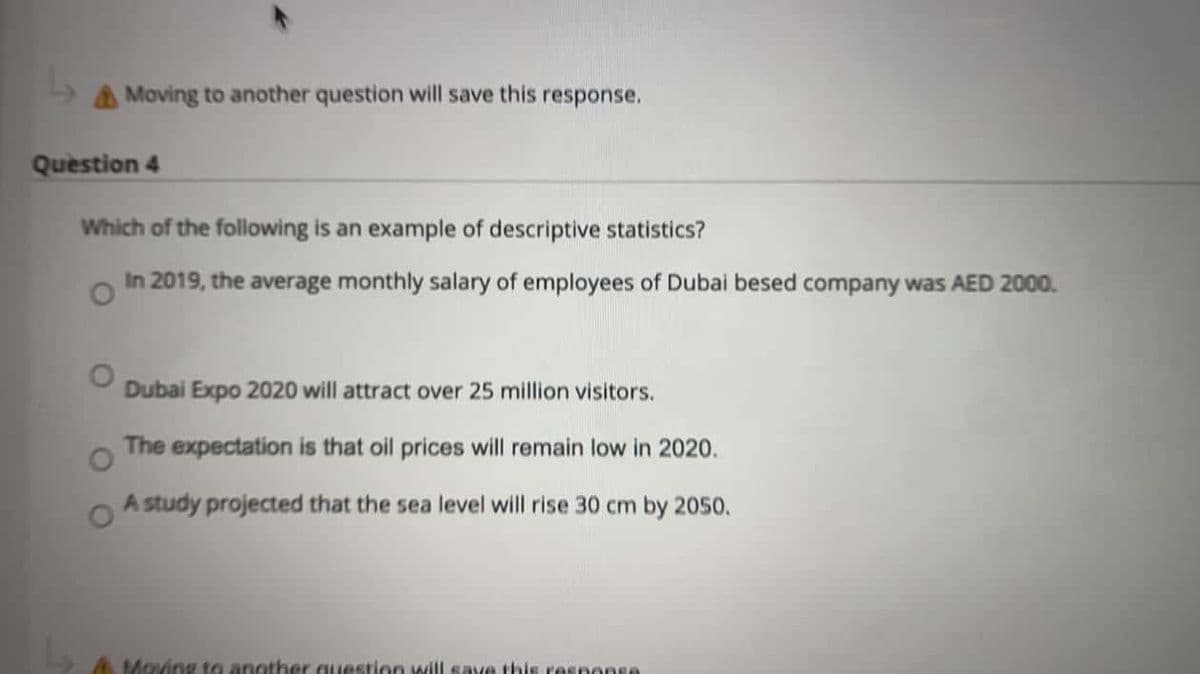 A Moving to another question will save this response.
Question 4
Which of the following is an example of descriptive statistics?
In 2019, the average monthly salary of employees of Dubai besed company was AED 2000.
Dubai Expo 2020 will attract over 25 million visitors.
The expectation is that oil prices will remain low in 2020.
A study projected that the sea level will rise 30 cm by 2050.
A Moving to another Guestion will save this response
