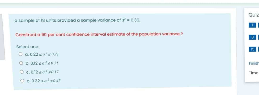 Quiz
a sample of 18 units provided a sample variance of s = 0.36.
Construct a 90 per cent confidence interval estimate of the population variance ?
8
Select one:
15
O a. 0.22 sa?50.71
O b. 0.12 so? s0.71
Finish
O c. 0.12 so? s0.17
Time
O d. 0.32 sa?s0.47
