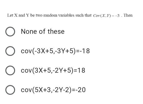 Let X and Y be two random variables such that Cov(X.Y) = -3 . Then
%3D
O None of these
O cov(-3X+5,-3Y+5)=-18
cov(3X+5,-2Y+5)=18
O cov(5X+3,-2Y-2)=-20

