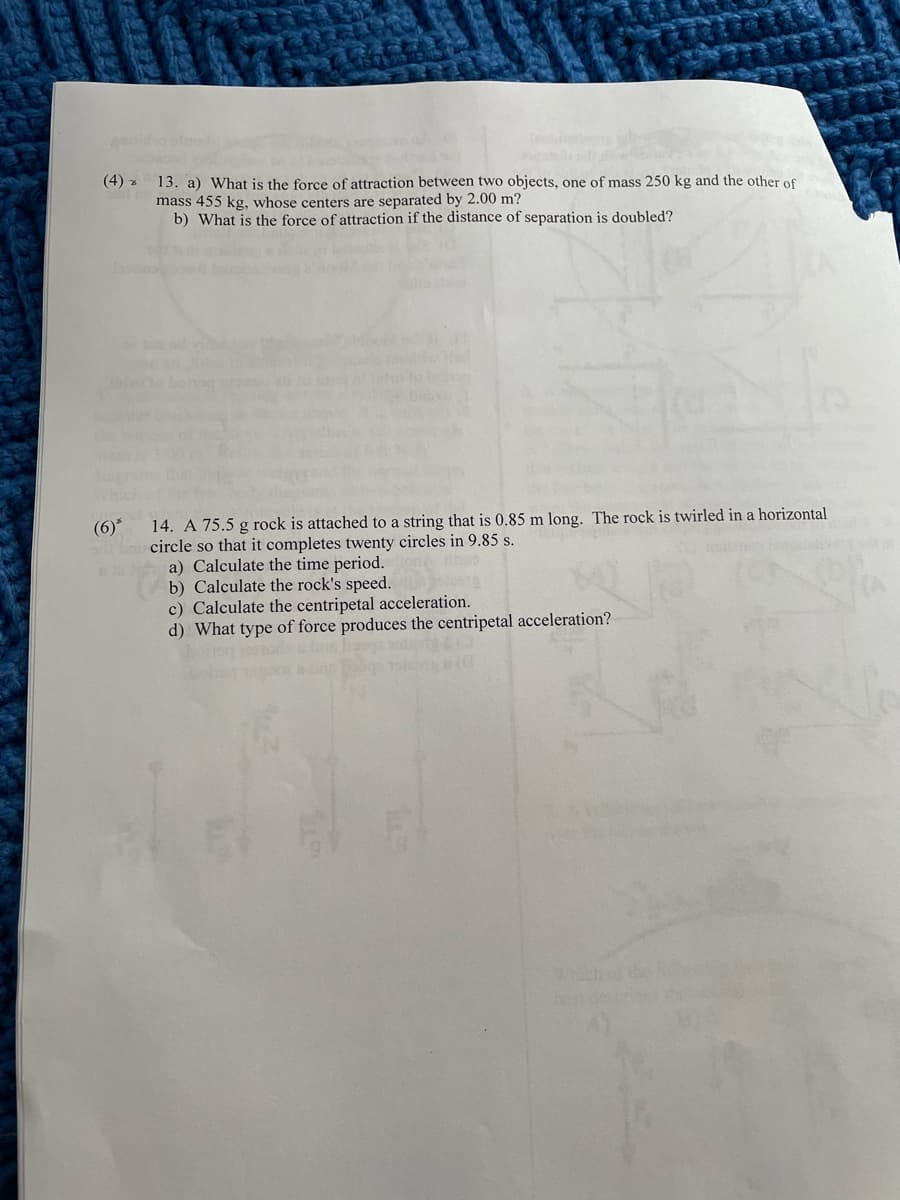 geiid
13. a) What is the force of attraction between two objects, one of mass 250 kg and the other of
mass 455 kg, whose centers are separated by 2.00 m?
b) What is the force of attraction if the distance of separation is doubled?
(4) z
14. A 75.5 g rock is attached to a string that is 0.85 m long. The rock is twirled in a horizontal
circle so that it completes twenty circles in 9.85 s.
a) Calculate the time period.
b) Calculate the rock's speed.
c) Calculate the centripetal acceleration.
d) What type of force produces the centripetal acceleration?
(6)*
WHich
