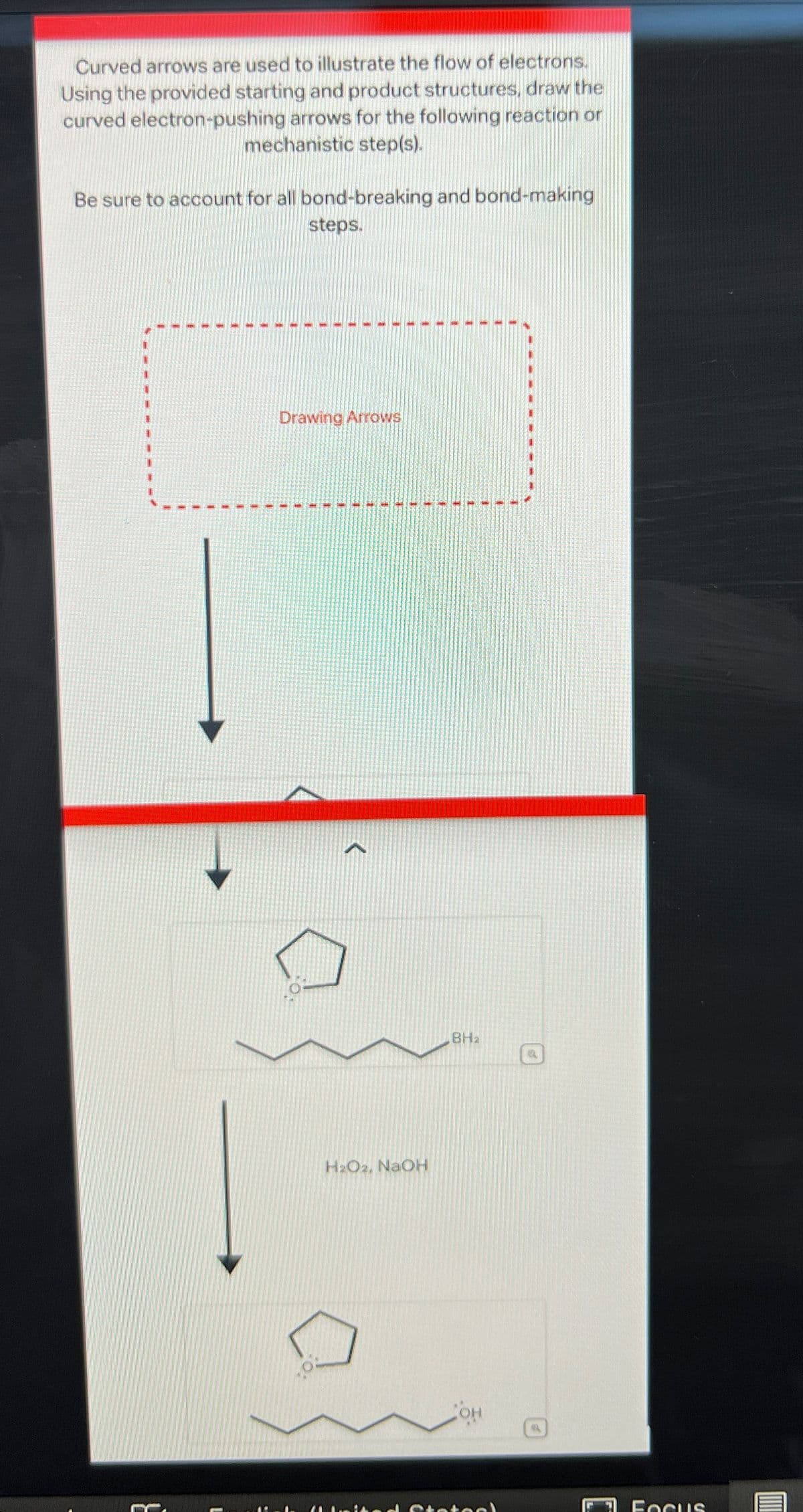 Curved arrows are used to illustrate the flow of electrons.
Using the provided starting and product structures, draw the
curved electron-pushing arrows for the following reaction or
mechanistic step(s).
Be sure to account for all bond-breaking and bond-making
steps.
Drawing Arrows
H2O2, NaOH
BH2
Focus