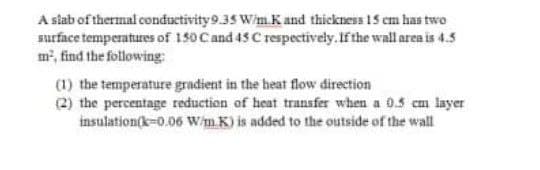 A stab of thermal conductivity9.35 Wim.Kand thickness 15 cm has two
surface temperatures of 150 Cand 45 C respectively.If the wall area is 4.5
m², find the following:
(1) the temperature gradient in the heat flow direction
(2) the percentage reduction of heat transfer when a 0.5 cm layer
insulation(k=0.06 W/m.K) is added to the outside of the wall
