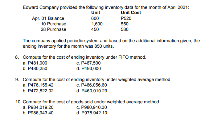 Edward Company provided the following inventory data for the month of April 2021:
Unit
Unit Cost
Apг. 01 Balance
10 Purchase
600
P520
1,600
550
28 Purchase
450
580
The company applied periodic system and based on the additional information given, the
ending inventory for the month was 850 units.
8. Compute for the cost of ending inventory under FIFO method.
a. P481,000
b. P480,250
c. P467,500
d. P493,000
9. Compute for the cost of ending inventory under weighted average method.
c. P466,056.60
d. P460,010.23
a. P476,155.42
b. P472,822.02
10. Compute for the cost of goods sold under weighted average method.
a. P984,019.20
b. P986,943.40
c. P980,910.30
d. P978,942.10
