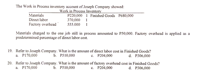 The Work in Process inventory account of Joseph Company showed:
Materials
Direct labor
Work in Process Inventory
P220,000 I Finished Goods P680,000
370,000 I
Factory overhead
555.000 I
Materials charged to the one job still in process amounted to P50,000. Factory overhead is applied as a
predetermined percentage of direct labor cost.
19. Refer to Joseph Company. What is the amount of direct labor cost in Finished Goods?
a. P170,000
Б. Р510,000
c. P204,000
d. P306,000
20. Refer to Joseph Company. What is the amount of factory overhead cost in Finished Goods?
a. P170,000
b. P510,000
c. P204,000
d. P306,000
