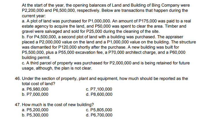 At the start of the year, the opening balances of Land and Building of Bing Company were
P2,200,000 and P6,500,000, respectively. Below are transactions that happen during the
current year:
a. A plot of land was purchased for P1,000,000. An amount of P175,000 was paid to a real
estate agency to acquire the land, and P50,000 was spent to clear the area. Timber and
gravel were salvaged and sold for P25,000 during the cleaning of the site.
b. For P4,500,000, a second plot of land with a building was purchased. The appraiser
placed a P2,000,000 value on the land and a P1,000,000 value on the building. The structure
was dismantled for P120,000 shortly after the purchase. A new building was built for
P5,500,000, plus a P55,000 excavation fee, a P70,000 architect charge, and a P60,000
building permit.
c. A third parcel of property was purchased for P2,000,000 and is being retained for future
usage, although, the plan is not clear.
46. Under the section of property, plant and equipment, how much should be reported as the
total cost of land?
a. P6,980,000
b. P7,000,000
c. P7,100,000
d. P8,600,000
47. How much is the cost of new building?
a. P5,200,000
b. P5,300,000
c. P5,805,000
d. P6,700,000

