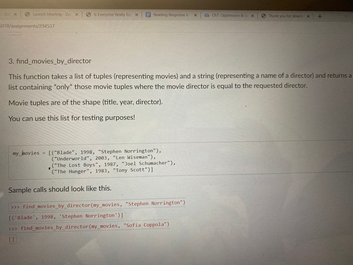- Zoc X
Launch Meeting - Zoc X Is Everyone Really Eq X Reading Response 6 - X Ch7: Oppression & St X
S Thank you for downlc X
5018/assignments/294537
3. find_movies_by_director
This function takes a list of tuples (representing movies) and a string (representing a name of a director) and returns a
list containing *only* those movie tuples where the movie director is equal to the requested director.
Movie tuples are of the shape (title, year, director).
You can use this list for testing purposes!
[("Blade", 1998, "Stephen Norrington"),
("Underworld", 2003, "Len Wiseman"),
("The Lost Boys", 1987, "Joel Schumacher"),
("The Hunger", 1983, "Tony Scott")]
%3D
my_imovies
Sample calls should look like this.
>>> find_movies_by_director(my_movies, "Stephen Norrington")
[('Blade', 1998, 'Stephen Norrington')]
>>> find_movies_by_director(my_movies, "Sofia Coppola")
[]
