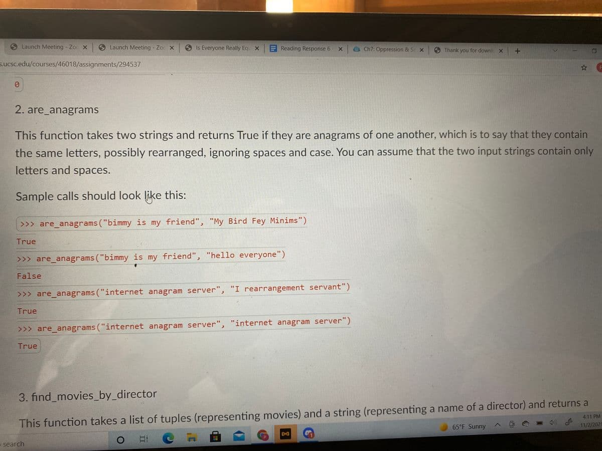 Launch Meeting - Zoc X
S Launch Meeting Zoc X
Is Everyone Really Equ x
E Reading Response 6
OCh7: Oppression & Se x
SThank you for downlc X
s.ucsc.edu/courses/46018/assignments/294537
2. are_anagrams
This function takes two strings and returns True if they are anagrams of one another, which is to say that they contain
the same letters, possibly rearranged, ignoring spaces and case. You can assume that the two input strings contain only
letters and spaces.
Sample calls should look like this:
>>> are_anagrams ("bimmy is my friend", "My Bird Fey Minims")
True
>>> are_anagrams ("bimmy is my friend", "hello everyone")
False
>>> are_anagrams ("internet anagram server", "I rearrangement servant")
True
>>> are_anagrams ("internet anagram server", "internet anagram server")
True
3. find_movies_by_director
4:11 PM
This function takes a list of tuples (representing movies) and a string (representing a name of a director) and returns a
65°F Sunny
11/2/2021
e search
