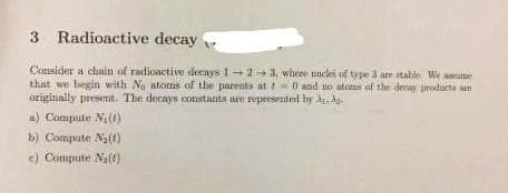 3 Radioactive decay
Consider a chain of radioactive decays 1-2-3, where nuclei of type 3 are stable. We ame
that we begin with No atoms of the parents at t0 and no atoms of the decay products at
originally present. The decays constants are represented by A, Ag
a) Compute N₁ (1)
b) Compute N₂(1)
e) Compute Na(t)