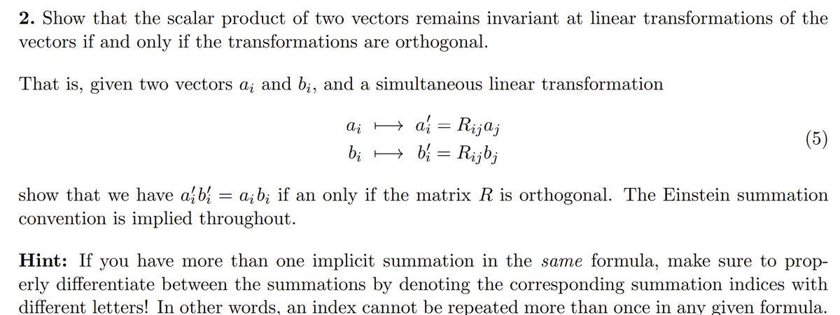 2. Show that the scalar product of two vectors remains invariant at linear transformations of the
vectors if and only if the transformations are orthogonal.
That is, given two vectors a; and bį, and a simultaneous linear transformation
ai = Rijaj
bib₁ = Rijbj
Ai
(5)
=
show that we have a bi ai bį if an only if the matrix R is orthogonal. The Einstein summation
convention is implied throughout.
Hint: If you have more than one implicit summation in the same formula, make sure to prop-
erly differentiate between the summations by denoting the corresponding summation indices with
different letters! In other words, an index cannot be repeated more than once in any given formula.