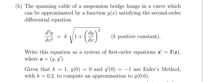 (b) The spanning cable of a suspension bridge hangs in a curve which
can be approximated by a function y(x) satisfying the second-order
differential equation
dy
1/2 = k√/₁ + (22) ²
dx²
(k positive constant).
Write this equation as a system of first-order equations z' = f(z),
where z = (y, y').
Given that k = 1, y(0) = 0 and y'(0) = -1 use Euler's Method,
with h = 0.2, to compute an approximation to y(0.6).