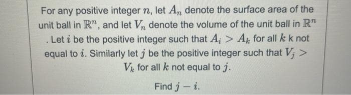For any positive integer n, let An denote the surface area of the
unit ball in R", and let Vn denote the volume of the unit ball in R
.
. Let i be the positive integer such that A₁ > Ak for all k k not
equal to i. Similarly let j be the positive integer such that V; >
V for all k not equal to j.
Find j - i.