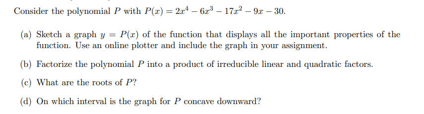 Consider the polynomial P with P(x) = 2x² - 6x³ - 17x² - 9x - 30.
(a) Sketch a graph y = P(x) of the function that displays all the important properties of the
function. Use an online plotter and include the graph in your assignment.
(b) Factorize the polynomial P into a product of irreducible linear and quadratic factors.
(c) What are the roots of P?
(d) On which interval is the graph for P concave downward?