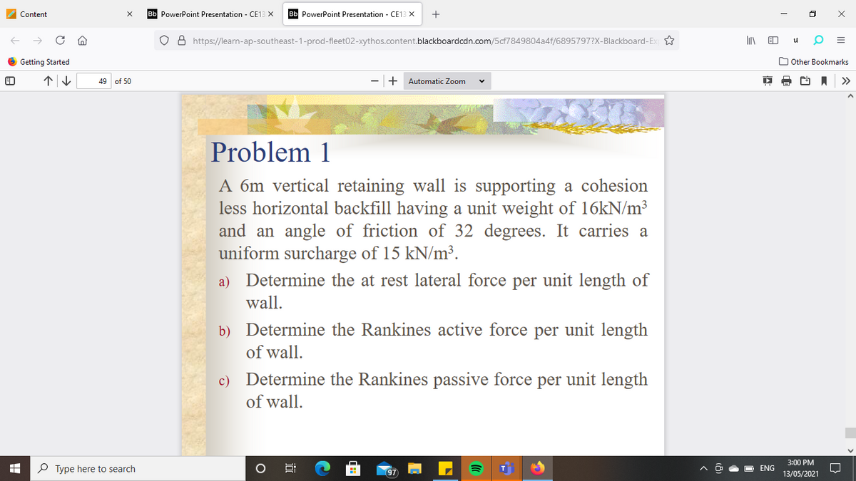 Content
Bb PowerPoint Presentation - CE13 X
Bb PowerPoint Presentation - CE13 X
+
o 8 https://learn-ap-southeast-1-prod-fleet02-xythos.content.blackboardcdn.com/5cf7849804a4f/6895797?x-Blackboard-Ex
Getting Started
O Other Bookmarks
49 of 50
+
Automatic Zoom
>>
Problem 1
A 6m vertical retaining wall is supporting a cohesion
less horizontal backfill having a unit weight of 16KN/m³
and an angle of friction of 32 degrees. It carries a
uniform surcharge of 15 kN/m³.
a) Determine the at rest lateral force per unit length of
wall.
b) Determine the Rankines active force per unit length
of wall.
c) Determine the Rankines passive force per unit length
of wall.
3:00 PM
P Type here to search
ENG
13/05/2021
III
