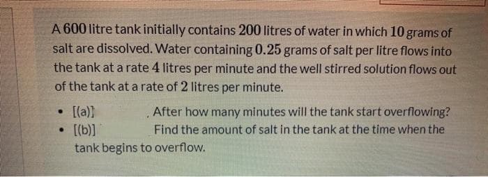 A 600 litre tank initially contains 200 litres of water in which 10 grams of
salt are dissolved. Water containing 0.25 grams of salt per litre flows into
the tank at a rate 4 litres per minute and the well stirred solution flows out
of the tank at a rate of 2 litres per minute.
• [[a))
• [[b)]
After how many minutes will the tank start overflowing?
Find the amount of salt in the tank at the time when the
tank begins to overflow.

