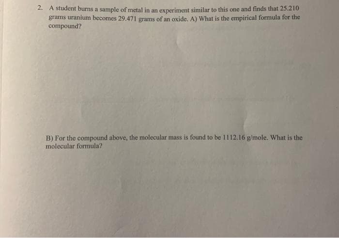 2. A student burns a sample of metal in an experiment similar to this one and finds that 25.210
grams uranium becomes 29.471 grams of an oxide. A) What is the empirical formula for the
compound?
B) For the compound above, the molecular mass is found to be 1112.16 g/mole. What is the
molecular formula?
