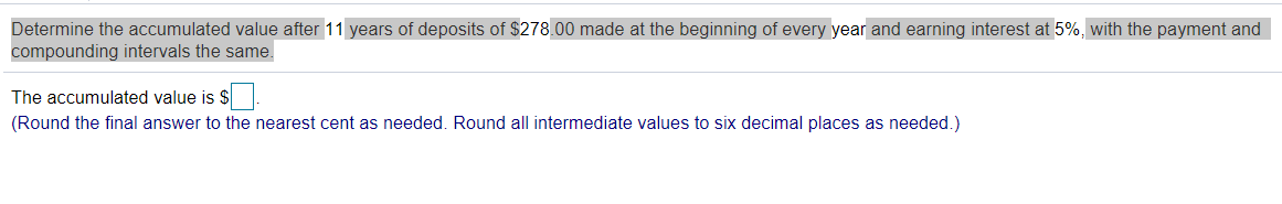 Determine the accumulated value after 11 years of deposits of $278.00 made at the beginning of every year and earning interest at 5%, with the payment and
compounding intervals the same.
The accumulated value is $
(Round the final answer to the nearest cent as needed. Round all intermediate values to six decimal places as needed.)
