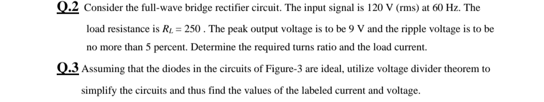 Q.2 Consider the full-wave bridge rectifier circuit. The input signal is 120 V (rms) at 60 Hz. The
load resistance is R1 = 250 . The peak output voltage is to be 9 V and the ripple voltage is to be
no more than 5 percent. Determine the required turns ratio and the load current.
Q.3 Assuming that the diodes in the circuits of Figure-3 are ideal, utilize voltage divider theorem to
simplify the circuits and thus find the values of the labeled current and voltage.
