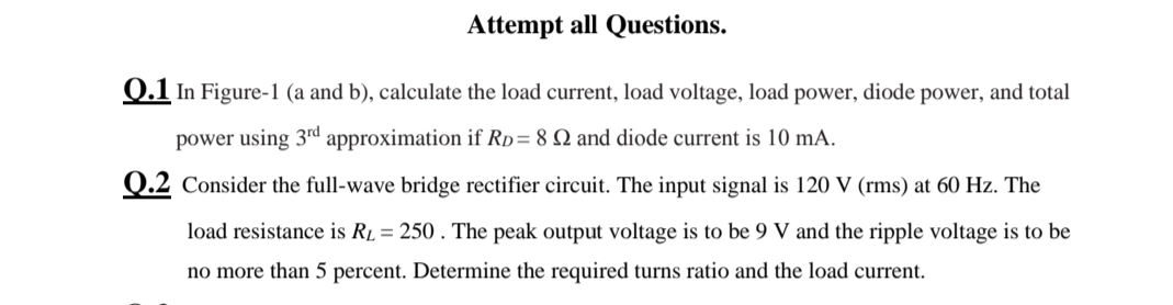 Attempt all Questions.
0.1 In Figure-1 (a and b), calculate the load current, load voltage, load power, diode power, and total
power using 3rd approximation if Rp= 8 Q and diode current is 10 mA.
Q.2 Consider the full-wave bridge rectifier circuit. The input signal is 120 V (rms) at 60 Hz. The
load resistance is Rµ = 250 . The peak output voltage is to be 9 V and the ripple voltage is to be
no more than 5 percent. Determine the required turns ratio and the load current.
