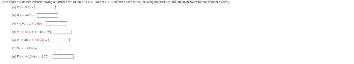 Let z denote a random variable having a normal distribution with u = 0 and o = 1. Determine each of the following probabilities. (Round all answers to four decimal places.)
(a) P(z < 0.2) =
(b) P(z < -0.2) =
(c) P(0.40 < z < 0.85) =
(d) P(-0.85 < z < -0.40) =
(e) P(-0.40 < z < 0.85) =
(f) P(z > -1.24) = |
(g) P(z < -1.5 or z > 2.50) =
