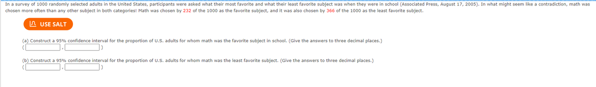 In a survey of 1000 randomly selected adults in the United States, participants were asked what their most favorite and what their least favorite subject was when they were in school (Associated Press, August 17, 2005). In what might seem like a contradiction, math was
chosen more often than any other subject in both categories! Math was chosen by 232 of the 1000 as the favorite subject, and it was also chosen by 366 of the 1000 as the least favorite subject.
In USE SALT
(a) Construct a 95% confidence interval for the proportion of U.S. adults for whom math was the favorite subject in school. (Give the answers to three decimal places.)
(b) Construct a 95% confidence interval for the proportion of U.S. adults for whom math was the least favorite subject. (Give the answers to three decimal places.)
