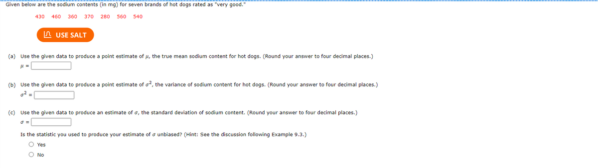 Given below are the sodium contents (in mg) for seven brands of hot dogs rated as "very good."
430
460 360
370
280
560
540
n USE SALT
(a) Use the given data to produce a point estimate of u, the true mean sodium content for hot dogs. (Round your answer to four decimal places.)
(b) Use the given data to produce a point estimate of o2, the variance of sodium content for hot dogs. (Round your answer to four decimal places.)
o2 =
(c) Use the given data to produce an estimate of o, the standard deviation of sodium content. (Round your answer to four decimal places.)
Is the statistic you used to produce your estimate of o unbiased? (Hint: See the discussion following Example 9.3.)
O Yes
O No
