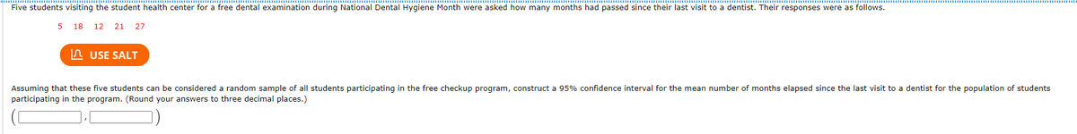 Five students visiting the student health center for a free dental examination during National Dental Hygiene Month were asked how many months had passed since their last visit to a dentist. Their responses were as follows.
5 18
12 21 27
In USE SALT
Assuming that these five students can be considered a random sample of all students participating in the free checkup program, construct a 95% confidence interval for the mean number of months elapsed since the last visit to a dentist for the population of students
participating in the program. (Round your answers to three decimal places.)
