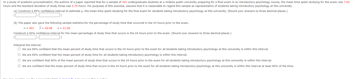 In a study of academic procrastination, the authors of a paper reported that for a sample of 441 undergraduate students at a midsize public university preparing for a final exam in an introductory psychology course, the mean time spent studying for the exam was 7.64
hours and the standard deviation of study times was 3.70 hours. For purposes of this exercise, assume that it is reasonable to regard this sample as representative of students taking introductory psychology at this university.
(a) Construct a 95% confidence interval to estimate u, the mean time spent studying for the final exam for students taking introductory psychology at this university. (Round your answers to three decimal places.)
(b) The paper also gave the following sample statistics for the percentage of study time that occurred in the 24 hours prior to the exam.
n = 441
x = 43.48
s = 21.26
Construct a 90% confidence interval for the mean percentage of study time that occurs in the 24 hours prior to the exam. (Round your answers to three decimal places.)
Interpret the interval.
O we are 90% confident that the mean percent of study time that occurs in the 24 hours prior to the exam for all students taking introductory psychology at this university is within this interval.
O we are 90% confident that the mean percent of study time for all students taking introductory psychology is within this interval.
O we are confident that 90% of the mean percent of study time that occurs in the 24 hours prior to the exam for all students taking introductory psychology at this university is within this interval.
O we are confident that the mean percent of study time that occurs in the 24 hours prior to the exam for all students taking introductory psychology at this university is within this interval at least 90% of the time.
