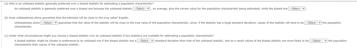 (a) Why is an unbiased statistic generally preferred over a biased statistic for estimating a population characteristic?
An unbiased statistic is generally preferred over a biased one because the unbiased statistic ---Select- v, on average, give the correct value for the population characteristic being estimated, while the biased one --Select--
(b) Does unbiasedness alone guarantee that the estimate will be close to the true value? Explain.
Unbiasedness alone -Select-- v guarantee that the value of the statistic will be close to the true value of the population characteristic, since, if the statistic has a large standard deviation, values of the statistic will tend to be ---Select--- v the population
characteristic.
(c) Under what circumstances might you choose a biased statistic over an unbiased statistic if two statistics are available for estimating a population characteristic?
A biased statistic might be chosen in preference to an unbiased one if the biased statistic has a ---Select--- v standard deviation than that of the unbiased statistic, and as a result values of the biased statistic are more likely to be ---Select--- v the population
characteristic than values of the unbiased statistic.
