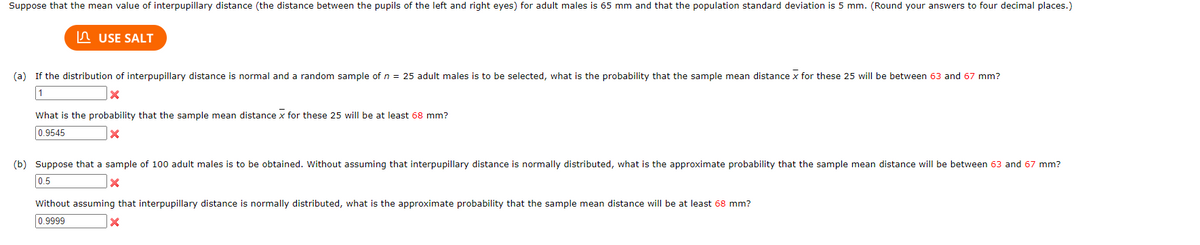 Suppose that the mean value of interpupillary distance (the distance between the pupils of the left and right eyes) for adult males is 65 mm and that the population standard deviation is 5 mm. (Round your answers to four decimal places.)
n USE SALT
(a) If the distribution of interpupillary distance is normal and a random sample of n = 25 adult males is to be selected, what is the probability that the sample mean distance x for these 25 will be between 63 and 67 mm?
1
What is the probability that the sample mean distance x for these 25 will be at least 68 mm?
0.9545
(b) Suppose that a sample of 100 adult males is to be obtained. Without assuming that interpupillary distance is normally distributed, what is the approximate probability that the sample mean distance will be between 63 and 67 mm?
0.5
Without assuming that interpupillary distance is normally distributed, what is the approximate probability that the sample mean distance will be at least 68 mm?
0.9999
