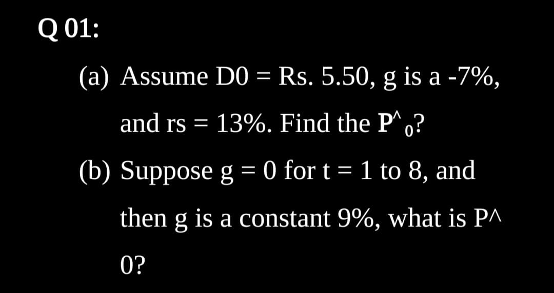 Q 01:
(a) Assume D0 = Rs. 5.50, g is a -7%,
%3D
and rs = 13%. Find the P^,?
(b) Suppose g = 0 for t = 1 to 8, and
then g is a constant 9%, what is PA
0?
