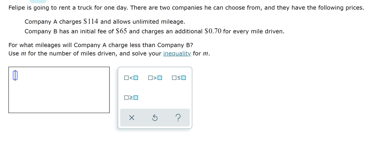 Felipe is going to rent a truck for one day. There are two companies he can choose from, and they have the following prices.
Company A charges $114 and allows unlimited mileage.
Company B has an initial fee of $65 and charges an additional $0.70 for every mile driven.
For what mileages will Company A charge less than Company B?
Use m for the number of miles driven, and solve your inequality for m.
O<O
OSO
