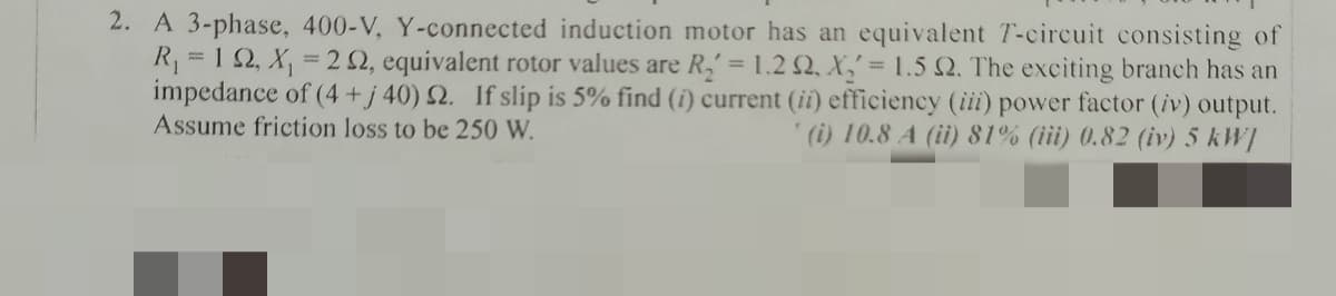 2. A 3-phase, 400-V, Y-connected induction motor has an equivalent T-circuit consisting of
R = 1 2, X,
impedance of (4 + j 40) 2. If slip is 5% find (i) current (ii) efficiency (iii) power factor (iv) output.
Assume friction loss to be 250 W.
= 2 2, equivalent rotor values are R,= 1.2 Q, X,' = 1.5 Q. The exciting branch has an
(i) 10.8 A (ii) 81% (iii) 0.82 (iv) 5 kW]
