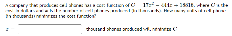 A company that produces cell phones has a cost function of C = 17x² – 444x + 18816, where C is the
cost in dollars and a is the number of cell phones produced (in thousands). How many units of cell phone
(in thousands) minimizes the cost function?
thousand phones produced will minimize C
