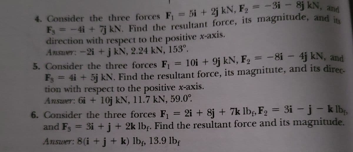 4. Consider the three forces F = 5i + 2j kN, F2 = -31 - 8j kN, and
Fs = -4i + 7j kN. Find the resultant force, its magnitude, and i
direction with respect to the positive x-axis.
Answer:-2i + j kN, 2.24 kN, 153°.
5. Consider the three forces F1
%3D
10i + 9j kN, F2 = -8i – 4j kN, and
%3D
%3D
Fs = 4i + 5j kN. Find the resultant force, its magnitute, and its direc-
tion with respect to the positive x-axis.
Answer: 6i + 10j kN, 11.7 kN, 59.0°.
6. Consider the three forces F, = 2i + 8j + 7k lbf, F2 = 3i –j- k lb,
and F3 = 3i +j+ 2k lbf. Find the resultant force and its magnitude.
Answer: 8(i +j+ k) lb, 13.9 lbf
%3D
%3D
