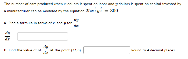 The number of cars produced when a dollars is spent on labor and y dollars is spent on capital invested by
25x³ y
ឌឹ
=
300.
a manufacturer can be modeled by the equation
a. Find a formula in terms of and y for
dy
da
dy
dx
dy
b. Find the value of of
at the point (27,8).
Round to 4 decimal places.
d.x