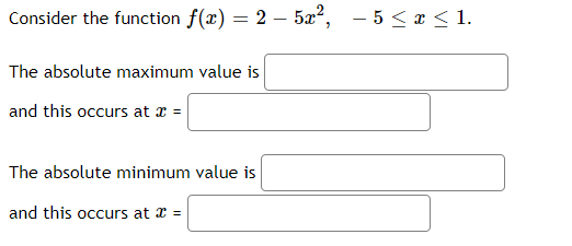 Consider the function f(x) = 2 – 5x², - 5 <x < 1.
The absolute maximum value is
and this occurs at x =
The absolute minimum value is
and this occurs at x =
