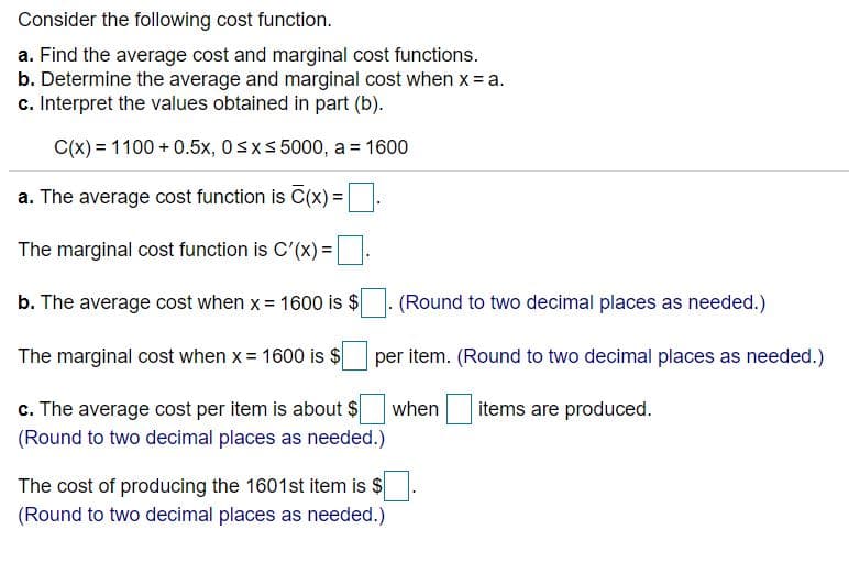 Consider the following cost function.
a. Find the average cost and marginal cost functions.
b. Determine the average and marginal cost when x= a.
c. Interpret the values obtained in part (b).
C(x) = 1100 + 0.5x, 0sxs 5000, a = 1600
a. The average cost function is C(x)3=
%3D
The marginal cost function is C'(x) =
b. The average cost when x = 1600 is $
(Round to two decimal places as needed.)
The marginal cost when x= 1600 is $
per item. (Round to two decimal places as needed.)
c. The average cost per item is about $
when
items are produced.
(Round to two decimal places as needed.)
The cost of producing the 1601st item is $
(Round to two decimal places as needed.)
