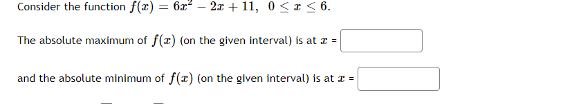 Consider the function f(x) = 6x² – 2x + 11, 0 < x < 6.
The absolute maximum of f(x) (on the given interval) is at x =
and the absolute minimum of f(x) (on the given interval) is at x =
