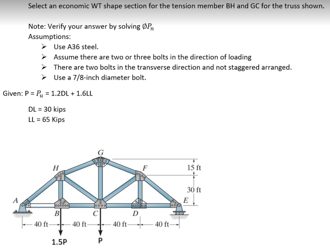Select an economic WT shape section for the tension member BH and GC for the truss shown.
Note: Verify your answer by solving ØPn
Assumptions:
Use A36 steel.
Assume there are two or three bolts in the direction of loading
There are two bolts in the transverse direction and not staggered arranged.
Use a 7/8-inch diameter bolt.
Given: P = P,, = 1.2DL + 1.6LL
DL = 30 kips
LL = 65 Kips
Н
F
15 ft
30 ft
A
E
B
D
40 ft-
40 ft-
40 ft - 40 ft-
1.5P
P
