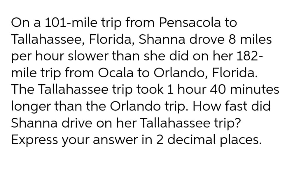On a 101-mile trip from Pensacola to
Tallahassee, Florida, Shanna drove 8 miles
per hour slower than she did on her 182-
mile trip from Ocala to Orlando, Florida.
The Tallahassee trip took 1 hour 40 minutes
longer than the Orlando trip. How fast did
Shanna drive on her Tallahassee trip?
Express your answer in 2 decimal places.
